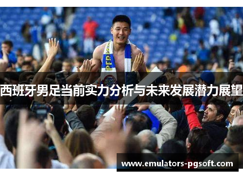 西班牙男足当前实力分析与未来发展潜力展望