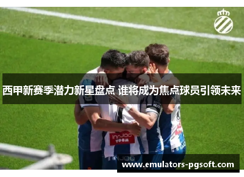 西甲新赛季潜力新星盘点 谁将成为焦点球员引领未来 西甲新赛季潜力新星盘点 谁将成为焦点球员引领未来