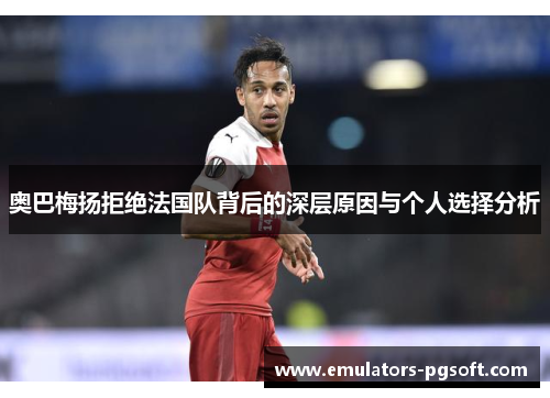 奥巴梅扬拒绝法国队背后的深层原因与个人选择分析 奥巴梅扬拒绝法国队背后的深层原因与个人选择分析