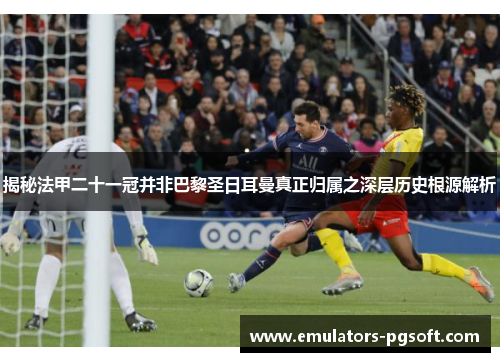 揭秘法甲二十一冠并非巴黎圣日耳曼真正归属之深层历史根源解析