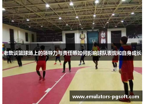 老詹谈篮球场上的领导力与责任感如何影响球队表现和自身成长 老詹谈篮球场上的领导力与责任感如何影响球队表现和自身成长