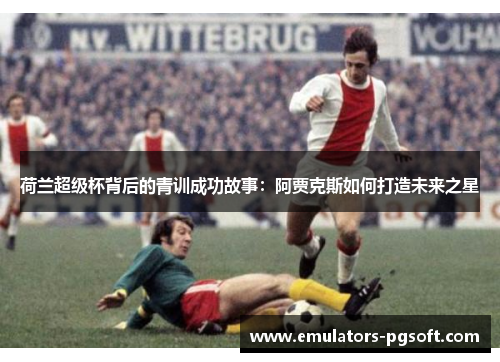 荷兰超级杯背后的青训成功故事：阿贾克斯如何打造未来之星