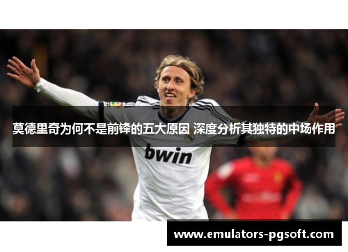 莫德里奇为何不是前锋的五大原因 深度分析其独特的中场作用