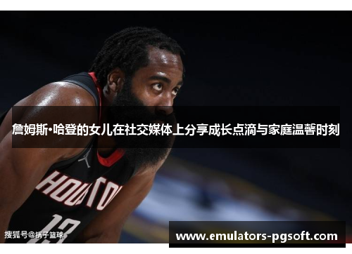 詹姆斯·哈登的女儿在社交媒体上分享成长点滴与家庭温馨时刻