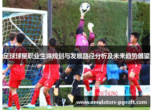 足球球星职业生涯规划与发展路径分析及未来趋势展望 足球球星职业生涯规划与发展路径分析及未来趋势展望