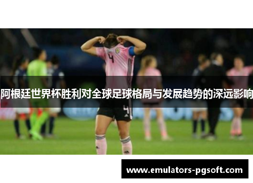 阿根廷世界杯胜利对全球足球格局与发展趋势的深远影响 阿根廷世界杯胜利对全球足球格局与发展趋势的深远影响