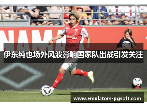 伊东纯也场外风波影响国家队出战引发关注 伊东纯也场外风波影响国家队出战引发关注
