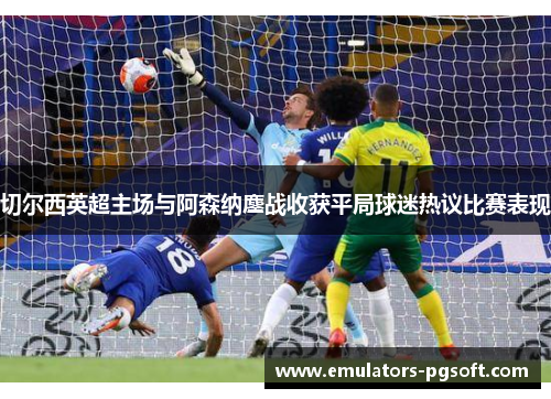 切尔西英超主场与阿森纳鏖战收获平局球迷热议比赛表现 切尔西英超主场与阿森纳鏖战收获平局球迷热议比赛表现