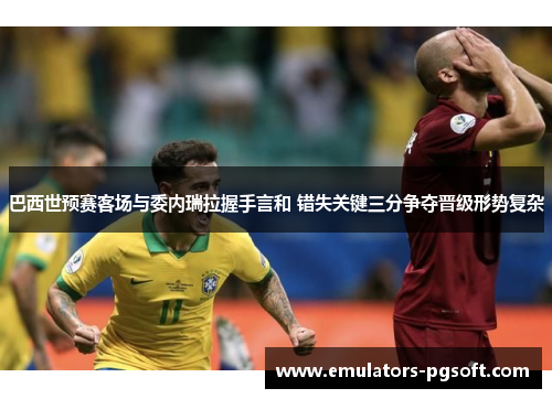 巴西世预赛客场与委内瑞拉握手言和 错失关键三分争夺晋级形势复杂