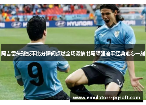 阿吉雷头球扳平比分瞬间点燃全场激情书写顽强追平经典难忘一刻