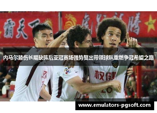 内马尔膝伤长期缺阵后亚冠赛场强势复出带领球队重燃争冠希望之路 内马尔膝伤长期缺阵后亚冠赛场强势复出带领球队重燃争冠希望之路